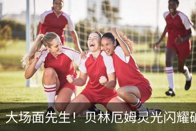 大场面先生！贝林厄姆灵光闪耀破僵局 传射建功显核心本色