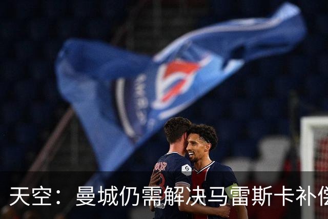 天空：曼城仍需解决马雷斯卡补偿问题，锋线引援关注克鲁皮