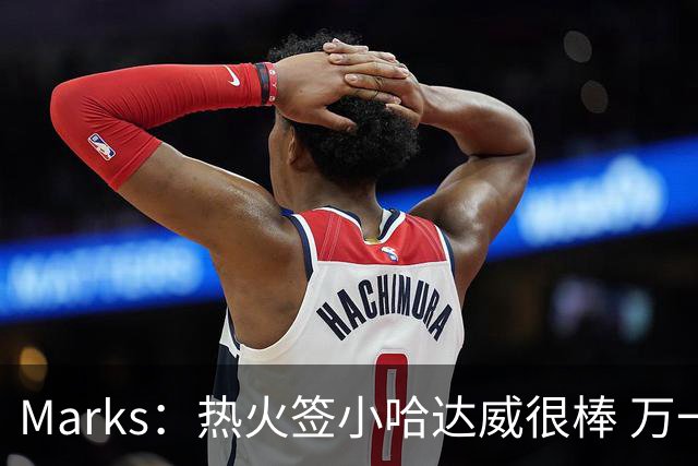 Marks：热火签小哈达威很棒 万一詹姆斯说给我600万我想回迈阿密