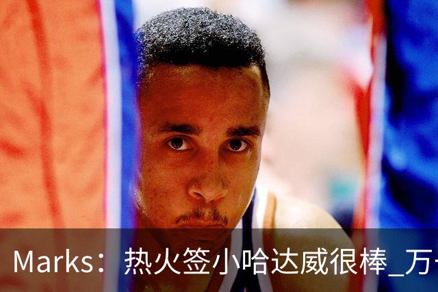 Marks：热火签小哈达威很棒 万一詹姆斯说给我600万我想回迈阿密